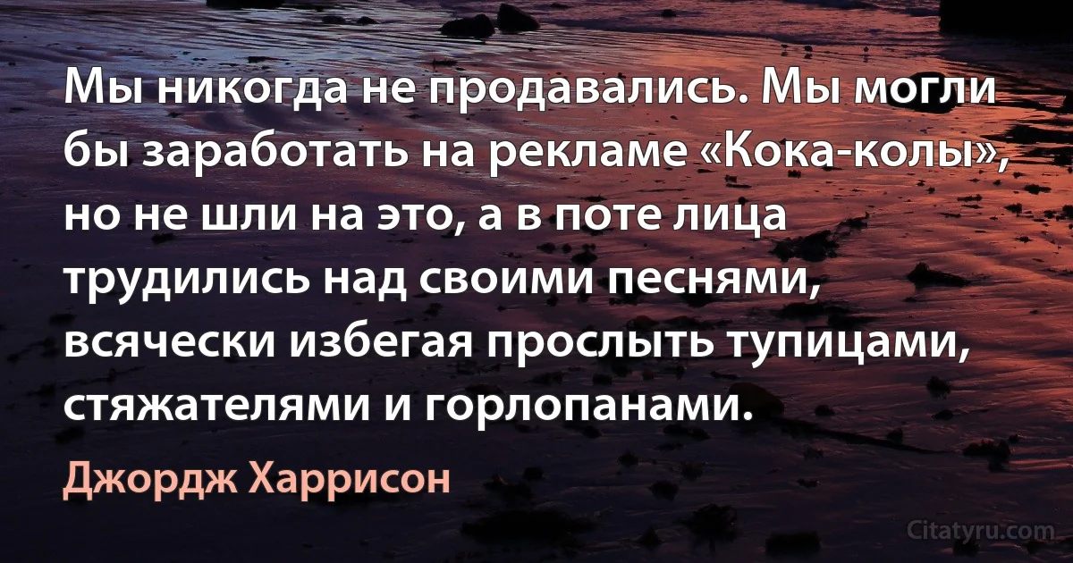 Мы никогда не продавались. Мы могли бы заработать на рекламе «Кока-колы», но не шли на это, а в поте лица трудились над своими песнями, всячески избегая прослыть тупицами, стяжателями и горлопанами. (Джордж Харрисон)