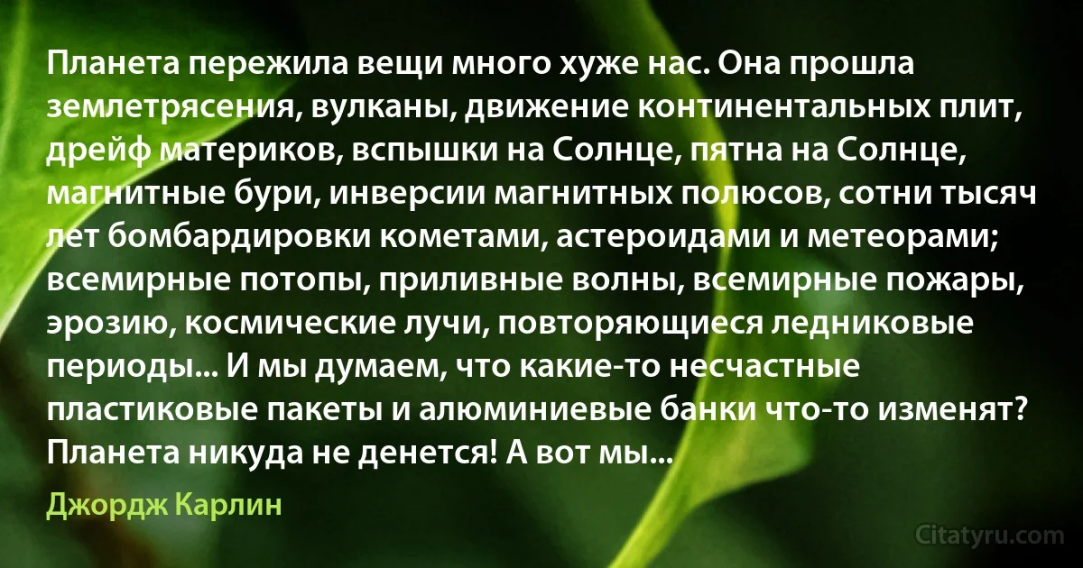 Планета пережила вещи много хуже нас. Она прошла землетрясения, вулканы, движение континентальных плит, дрейф материков, вспышки на Солнце, пятна на Солнце, магнитные бури, инверсии магнитных полюсов, сотни тысяч лет бомбардировки кометами, астероидами и метеорами; всемирные потопы, приливные волны, всемирные пожары, эрозию, космические лучи, повторяющиеся ледниковые периоды... И мы думаем, что какие-то несчастные пластиковые пакеты и алюминиевые банки что-то изменят? Планета никуда не денется! А вот мы... (Джордж Карлин)