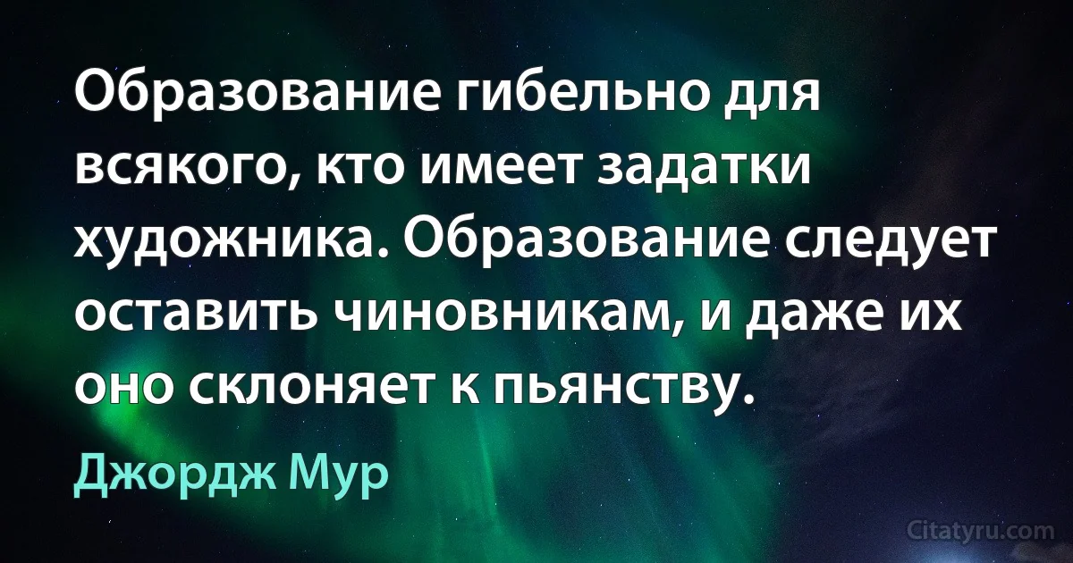 Образование гибельно для всякого, кто имеет задатки художника. Образование следует оставить чиновникам, и даже их оно склоняет к пьянству. (Джордж Мур)