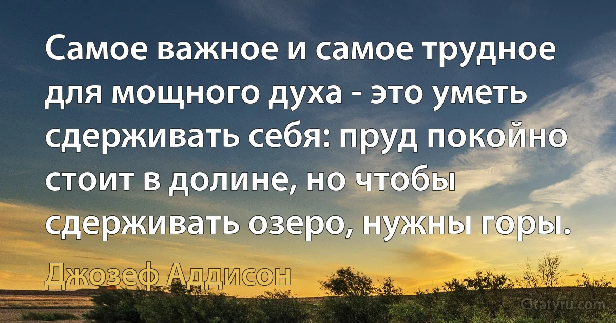 Самое важное и самое трудное для мощного духа - это уметь сдерживать себя: пруд покойно стоит в долине, но чтобы сдерживать озеро, нужны горы. (Джозеф Аддисон)