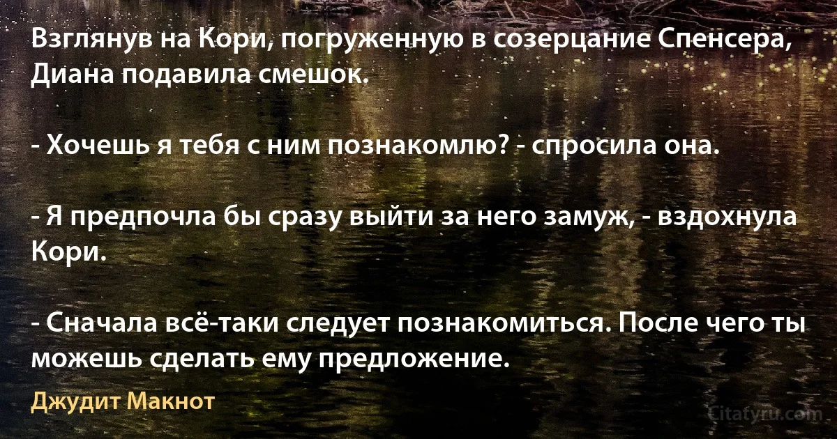 Взглянув на Кори, погруженную в созерцание Спенсера, Диана подавила смешок.

- Хочешь я тебя с ним познакомлю? - спросила она.

- Я предпочла бы сразу выйти за него замуж, - вздохнула Кори.

- Сначала всё-таки следует познакомиться. После чего ты можешь сделать ему предложение. (Джудит Макнот)