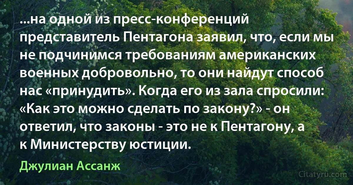 ...на одной из пресс-конференций представитель Пентагона заявил, что, если мы не подчинимся требованиям американских военных добровольно, то они найдут способ нас «принудить». Когда его из зала спросили: «Как это можно сделать по закону?» - он ответил, что законы - это не к Пентагону, а к Министерству юстиции. (Джулиан Ассанж)