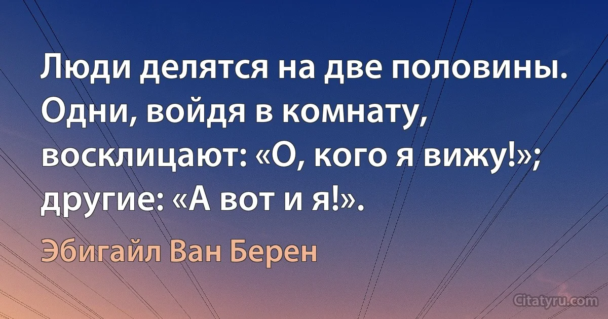 Люди делятся на две половины. Одни, войдя в комнату, восклицают: «О, кого я вижу!»; другие: «А вот и я!». (Эбигайл Ван Берен)