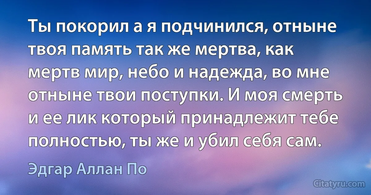 Ты покорил а я подчинился, отныне твоя память так же мертва, как мертв мир, небо и надежда, во мне отныне твои поступки. И моя смерть и ее лик который принадлежит тебе полностью, ты же и убил себя сам. (Эдгар Аллан По)