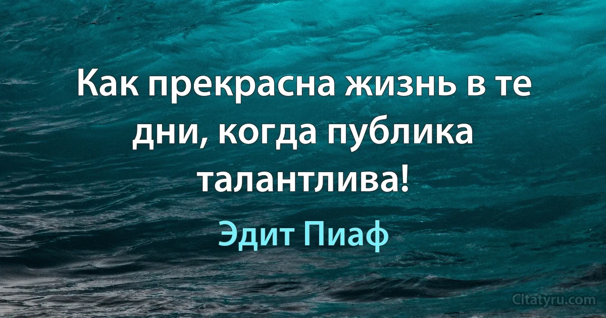 Как прекрасна жизнь в те дни, когда публика талантлива! (Эдит Пиаф)