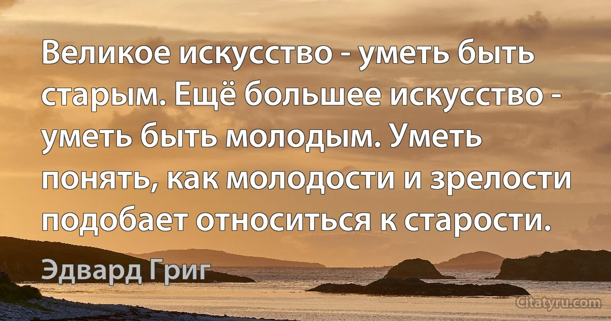 Великое искусство - уметь быть старым. Ещё большее искусство - уметь быть молодым. Уметь понять, как молодости и зрелости подобает относиться к старости. (Эдвард Григ)