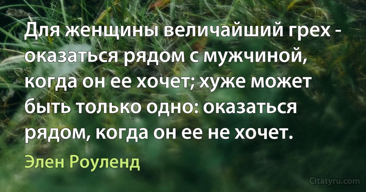 Для женщины величайший грех - оказаться рядом с мужчиной, когда он ее хочет; хуже может быть только одно: оказаться рядом, когда он ее не хочет. (Элен Роуленд)