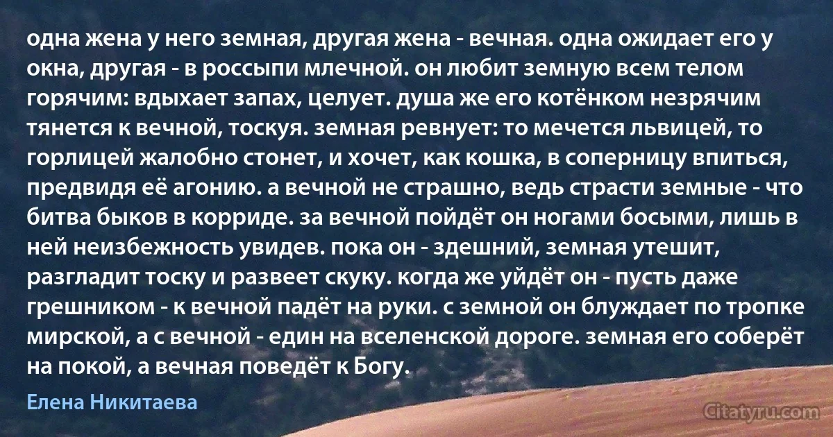 одна жена у него земная, другая жена - вечная. одна ожидает его у окна, другая - в россыпи млечной. он любит земную всем телом горячим: вдыхает запах, целует. душа же его котёнком незрячим тянется к вечной, тоскуя. земная ревнует: то мечется львицей, то горлицей жалобно стонет, и хочет, как кошка, в соперницу впиться, предвидя её агонию. а вечной не страшно, ведь страсти земные - что битва быков в корриде. за вечной пойдёт он ногами босыми, лишь в ней неизбежность увидев. пока он - здешний, земная утешит, разгладит тоску и развеет скуку. когда же уйдёт он - пусть даже грешником - к вечной падёт на руки. с земной он блуждает по тропке мирской, а с вечной - един на вселенской дороге. земная его соберёт на покой, а вечная поведёт к Богу. (Елена Никитаева)