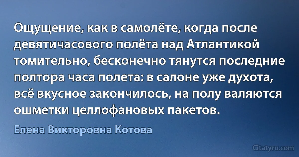 Ощущение, как в самолёте, когда после девятичасового полёта над Атлантикой томительно, бесконечно тянутся последние полтора часа полета: в салоне уже духота, всё вкусное закончилось, на полу валяются ошметки целлофановых пакетов. (Елена Викторовна Котова)