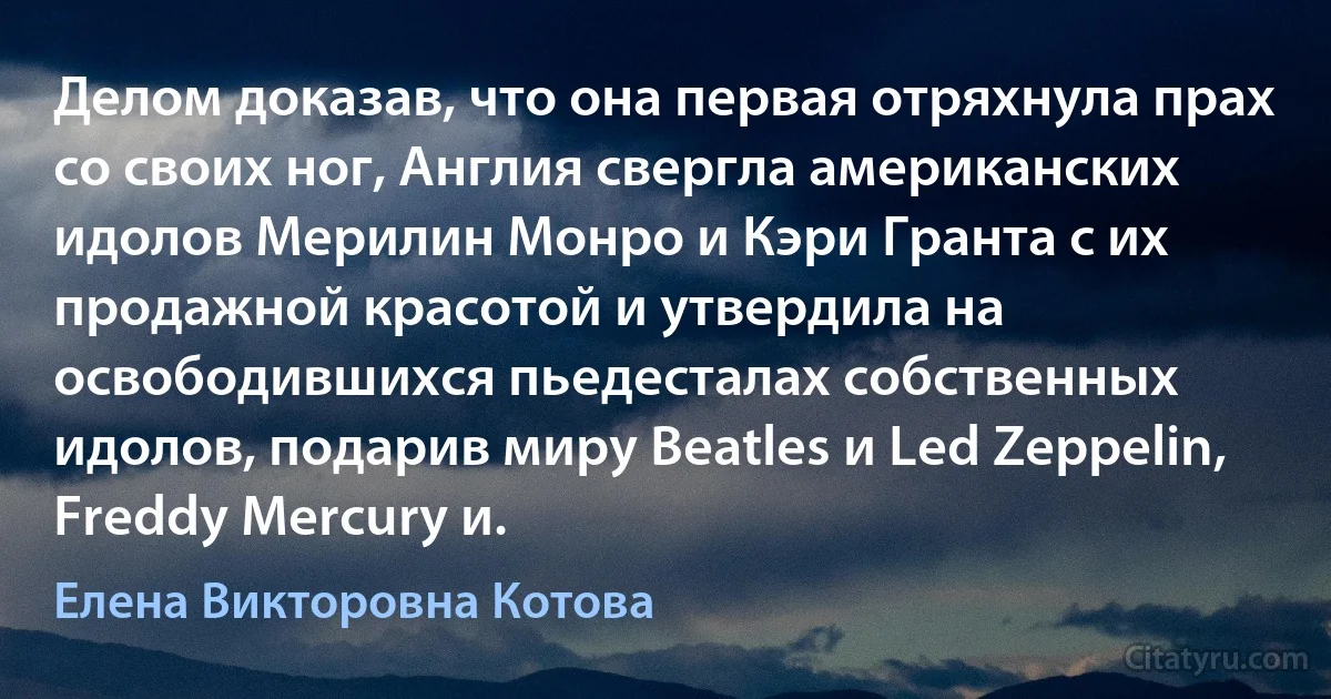 Делом доказав, что она первая отряхнула прах со своих ног, Англия свергла американских идолов Мерилин Монро и Кэри Гранта с их продажной красотой и утвердила на освободившихся пьедесталах собственных идолов, подарив миру Beatles и Led Zeppelin, Freddy Mercury и. (Елена Викторовна Котова)