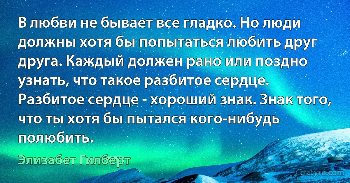 В любви не бывает все гладко. Но люди должны хотя бы попытаться любить друг друга. Каждый должен рано или поздно узнать, что такое разбитое сердце. Разбитое сердце - хороший знак. Знак того, что ты хотя бы пытался кого-нибудь полюбить. (Элизабет Гилберт)