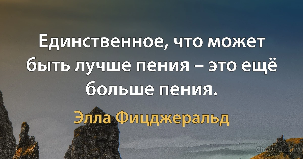 Единственное, что может быть лучше пения – это ещё больше пения. (Элла Фицджеральд)