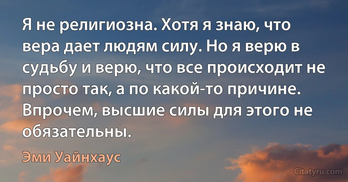 Я не религиозна. Хотя я знаю, что вера дает людям силу. Но я верю в судьбу и верю, что все происходит не просто так, а по какой-то причине. Впрочем, высшие силы для этого не обязательны. (Эми Уайнхаус)