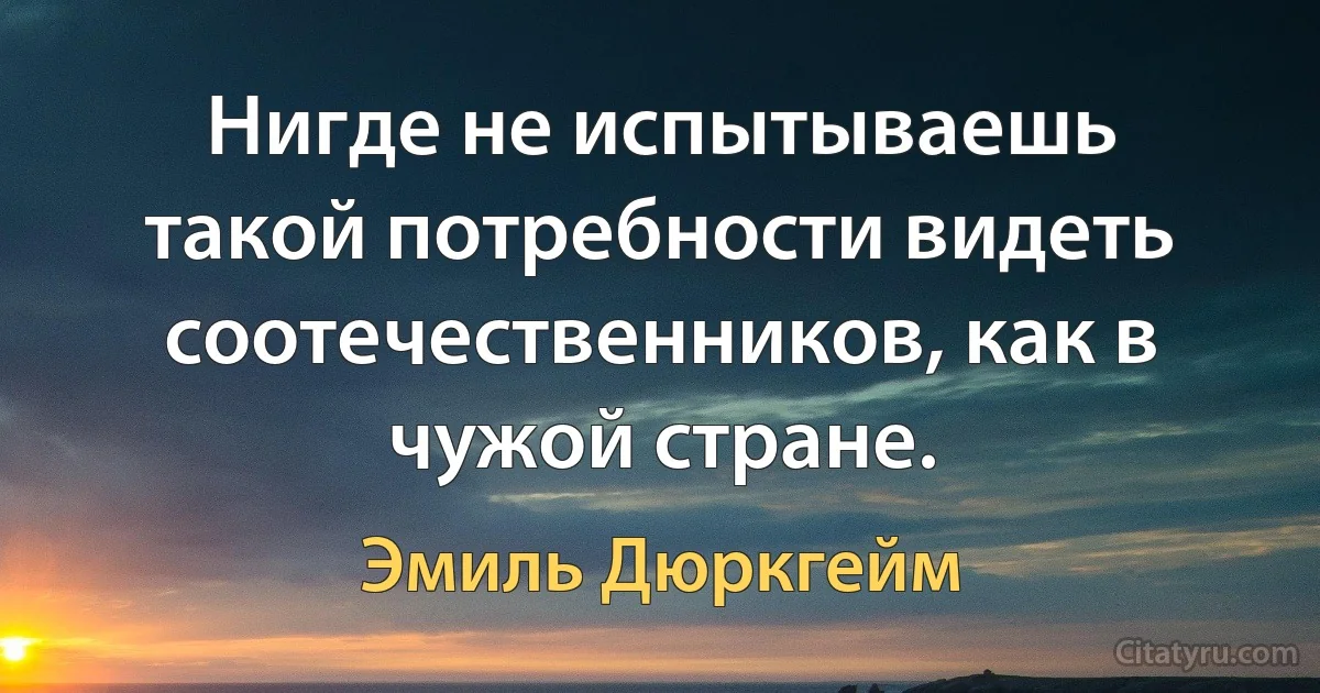 Нигде не испытываешь такой потребности видеть соотечественников, как в чужой стране. (Эмиль Дюркгейм)