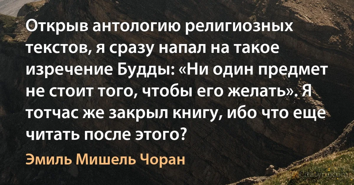 Открыв антологию религиозных текстов, я сразу напал на такое изречение Будды: «Ни один предмет не стоит того, чтобы его желать». Я тотчас же закрыл книгу, ибо что еще читать после этого? (Эмиль Мишель Чоран)