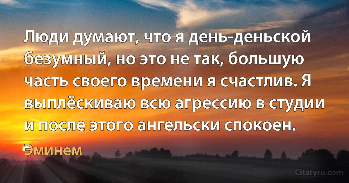 Люди думают, что я день-деньской безумный, но это не так, большую часть своего времени я счастлив. Я выплёскиваю всю агрессию в студии и после этого ангельски спокоен. (Эминем)