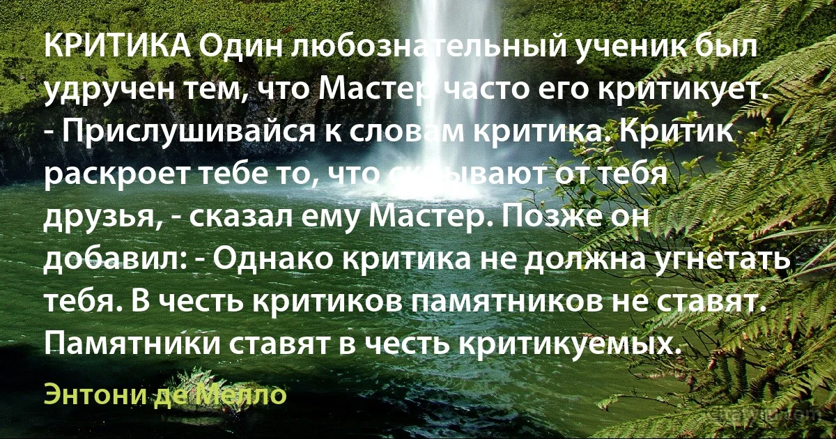 КРИТИКА Один любознательный ученик был удручен тем, что Мастер часто его критикует. - Прислушивайся к словам критика. Критик раскроет тебе то, что скрывают от тебя друзья, - сказал ему Мастер. Позже он добавил: - Однако критика не должна угнетать тебя. В честь критиков памятников не ставят. Памятники ставят в честь критикуемых. (Энтони де Мелло)