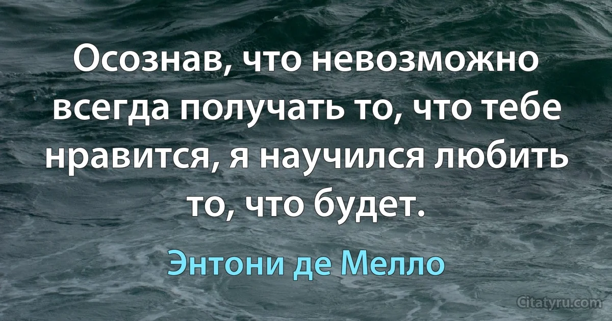 Осознав, что невозможно всегда получать то, что тебе нравится, я научился любить то, что будет. (Энтони де Мелло)