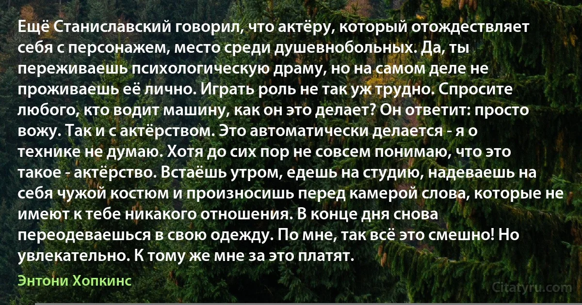 Ещё Станиславский говорил, что актёру, который отождествляет себя с персонажем, место среди душевнобольных. Да, ты переживаешь психологическую драму, но на самом деле не проживаешь её лично. Играть роль не так уж трудно. Спросите любого, кто водит машину, как он это делает? Он ответит: просто вожу. Так и с актёрством. Это автоматически делается - я о технике не думаю. Хотя до сих пор не совсем понимаю, что это такое - актёрство. Встаёшь утром, едешь на студию, надеваешь на себя чужой костюм и произносишь перед камерой слова, которые не имеют к тебе никакого отношения. В конце дня снова переодеваешься в свою одежду. По мне, так всё это смешно! Но увлекательно. К тому же мне за это платят. (Энтони Хопкинс)