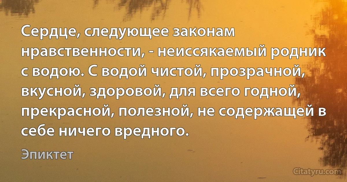 Сердце, следующее законам нравственности, - неиссякаемый родник с водою. С водой чистой, прозрачной, вкусной, здоровой, для всего годной, прекрасной, полезной, не содержащей в себе ничего вредного. (Эпиктет)