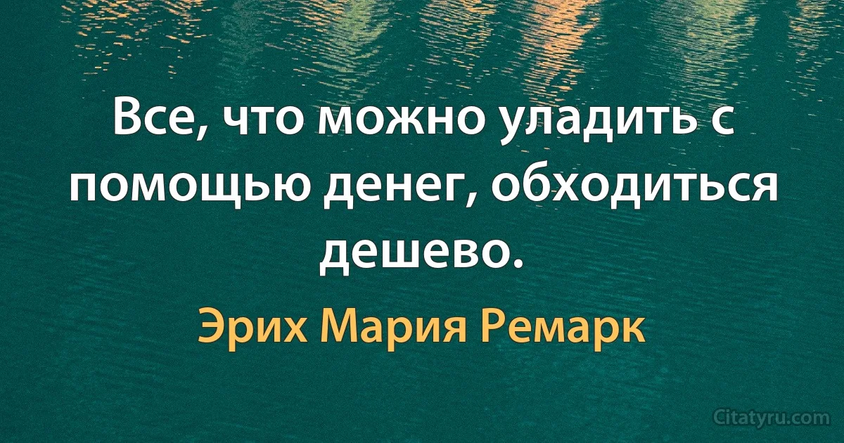 Все, что можно уладить с помощью денег, обходиться дешево. (Эрих Мария Ремарк)