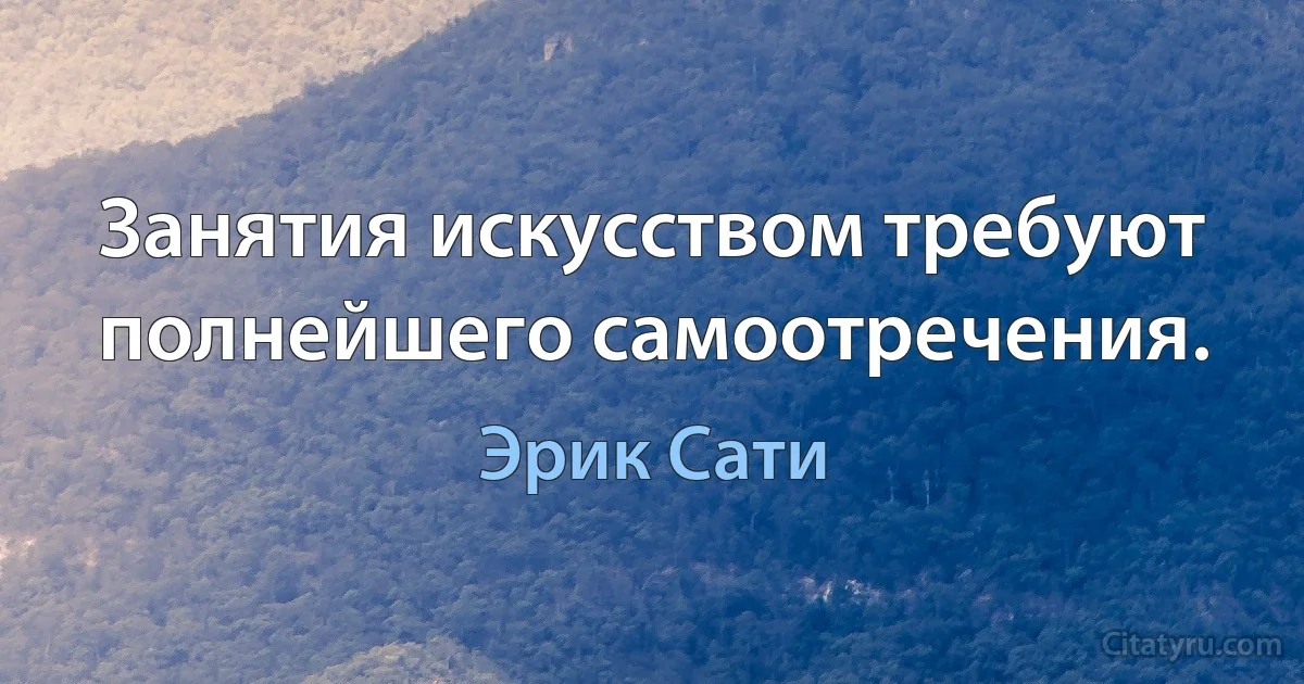 Занятия искусством требуют полнейшего самоотречения. (Эрик Сати)