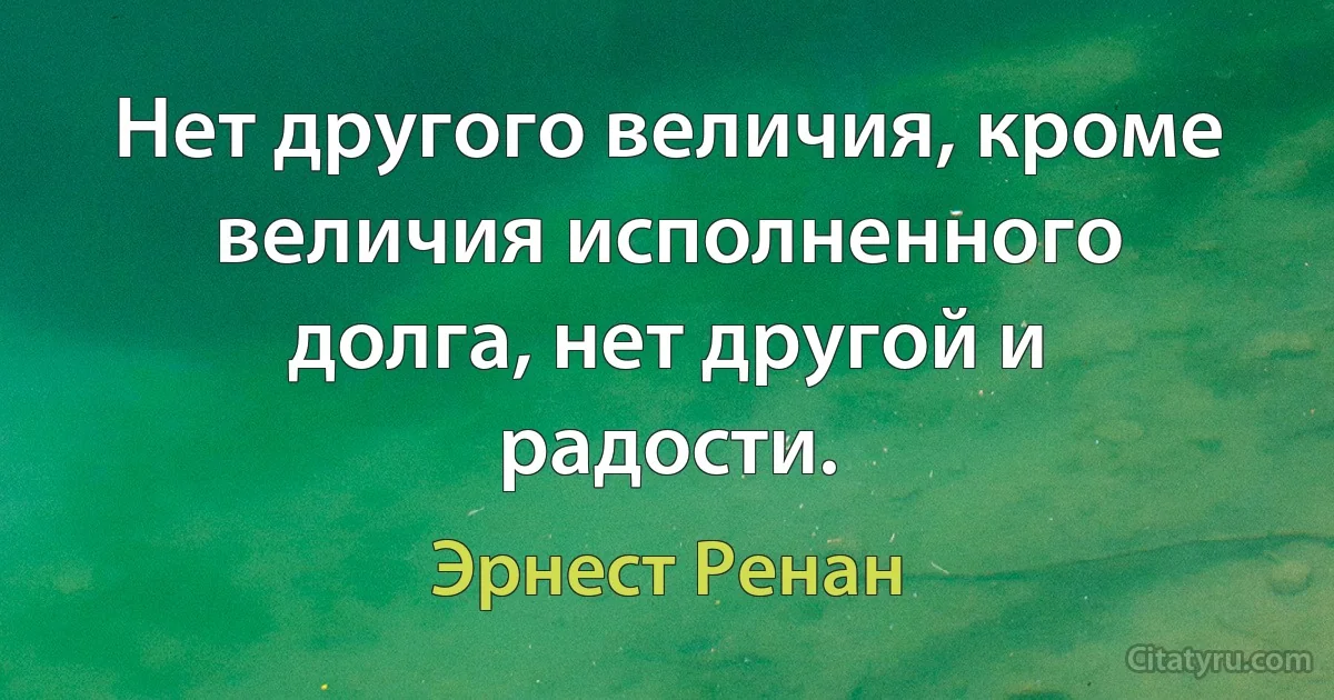 Нет другого величия, кроме величия исполненного долга, нет другой и радости. (Эрнест Ренан)