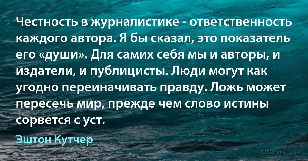 Честность в журналистике - ответственность каждого автора. Я бы сказал, это показатель его «души». Для самих себя мы и авторы, и издатели, и публицисты. Люди могут как угодно переиначивать правду. Ложь может пересечь мир, прежде чем слово истины сорвется с уст. (Эштон Кутчер)