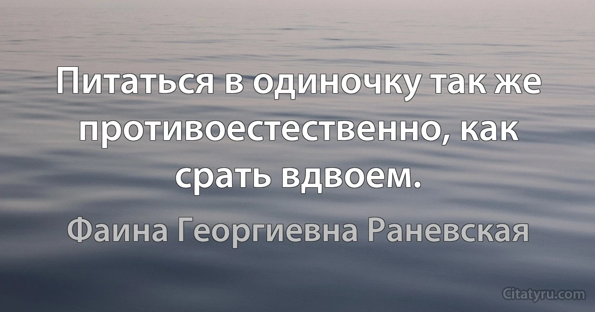 Питаться в одиночку так же противоестественно, как срать вдвоем. (Фаина Георгиевна Раневская)