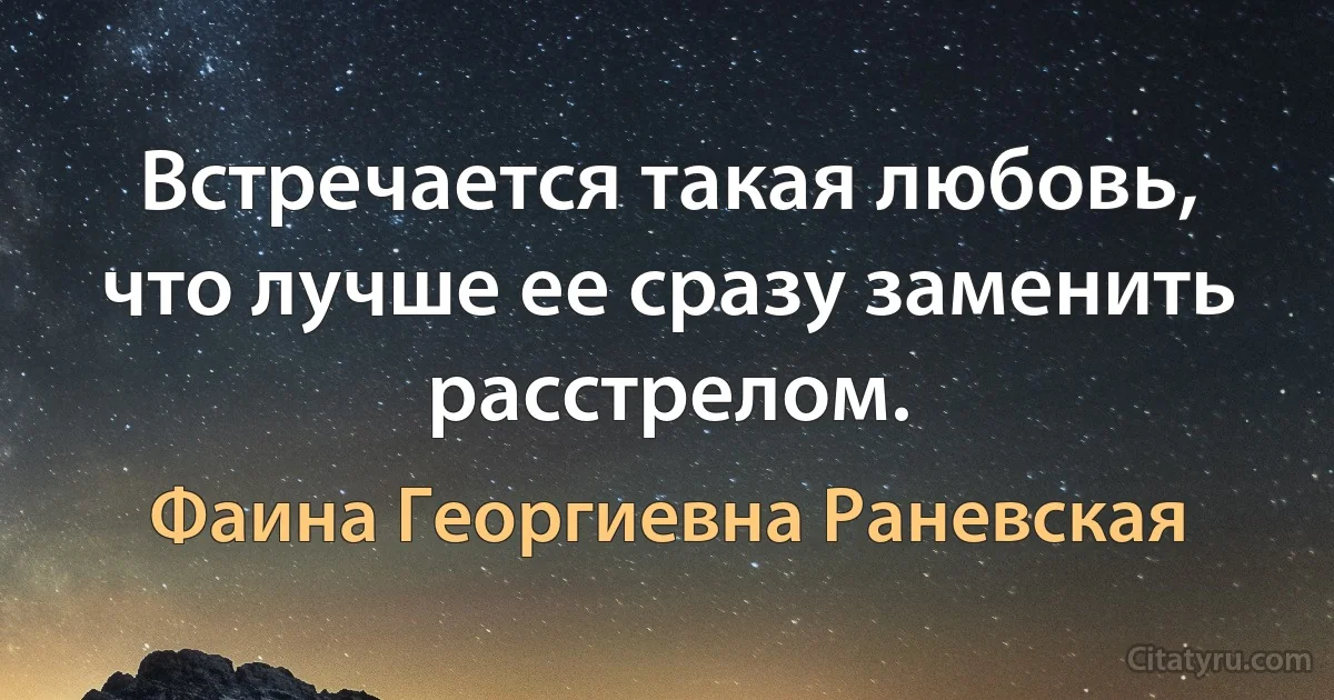 Встречается такая любовь, что лучше ее сразу заменить расстрелом. (Фаина Георгиевна Раневская)