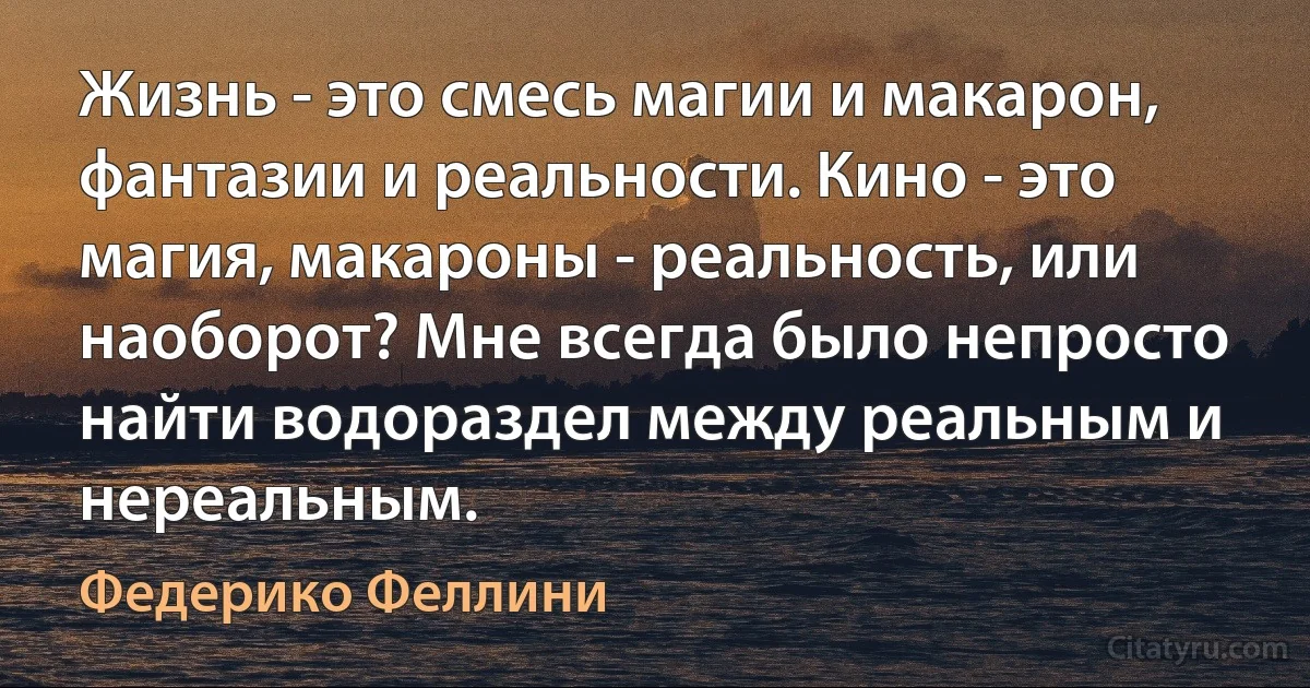 Жизнь - это смесь магии и макарон, фантазии и реальности. Кино - это магия, макароны - реальность, или наоборот? Мне всегда было непросто найти водораздел между реальным и нереальным. (Федерико Феллини)