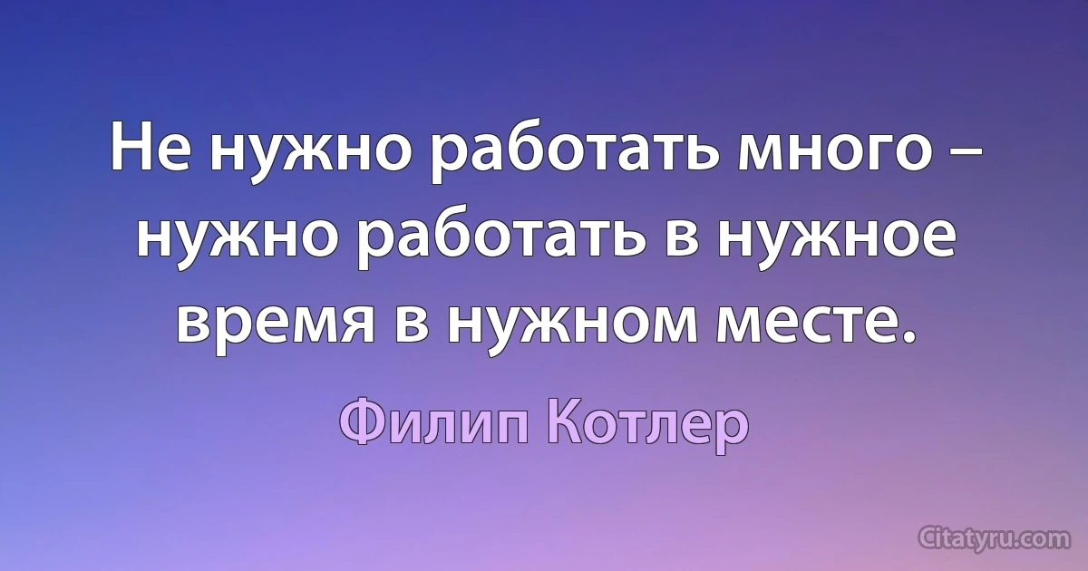 Не нужно работать много – нужно работать в нужное время в нужном месте. (Филип Котлер)