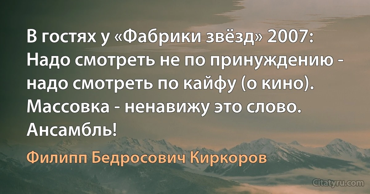 В гостях у «Фабрики звёзд» 2007:
Надо смотреть не по принуждению - надо смотреть по кайфу (о кино).
Массовка - ненавижу это слово. Ансамбль! (Филипп Бедросович Киркоров)