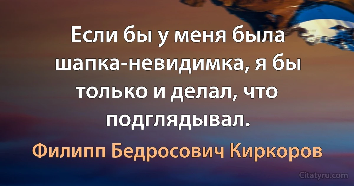 Если бы у меня была шапка-невидимка, я бы только и делал, что подглядывал. (Филипп Бедросович Киркоров)