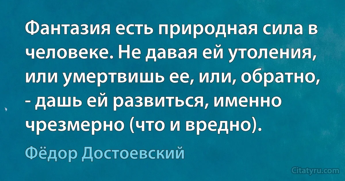 Фантазия есть природная сила в человеке. Не давая ей утоления, или умертвишь ее, или, обратно, - дашь ей развиться, именно чрезмерно (что и вредно). (Фёдор Достоевский)