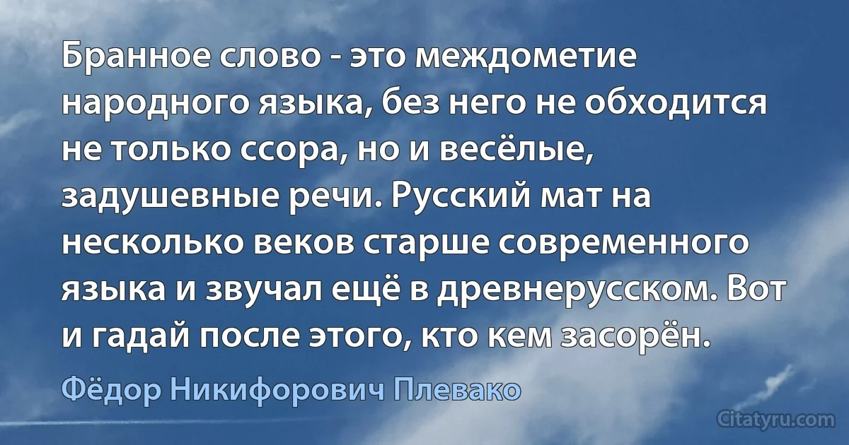 Бранное слово - это междометие народного языка, без него не обходится не только ссора, но и весёлые, задушевные речи. Русский мат на несколько веков старше современного языка и звучал ещё в древнерусском. Вот и гадай после этого, кто кем засорён. (Фёдор Никифорович Плевако)