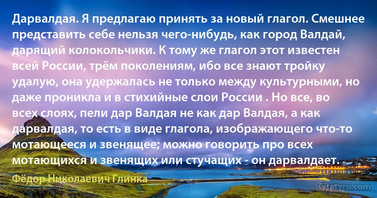 Дарвалдая. Я предлагаю принять за новый глагол. Смешнее представить себе нельзя чего-нибудь, как город Валдай, дарящий колокольчики. К тому же глагол этот известен всей России, трём поколениям, ибо все знают тройку удалую, она удержалась не только между культурными, но даже проникла и в стихийные слои России . Но все, во всех слоях, пели дар Валдая не как дар Валдая, а как дарвалдая, то есть в виде глагола, изображающего что-то мотающееся и звенящее; можно говорить про всех мотающихся и звенящих или стучащих - он дарвалдает. (Фёдор Николаевич Глинка)