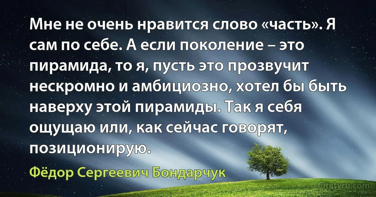 Мне не очень нравится слово «часть». Я сам по себе. А если поколение – это пирамида, то я, пусть это прозвучит нескромно и амбициозно, хотел бы быть наверху этой пирамиды. Так я себя ощущаю или, как сейчас говорят, позиционирую. (Фёдор Сергеевич Бондарчук)