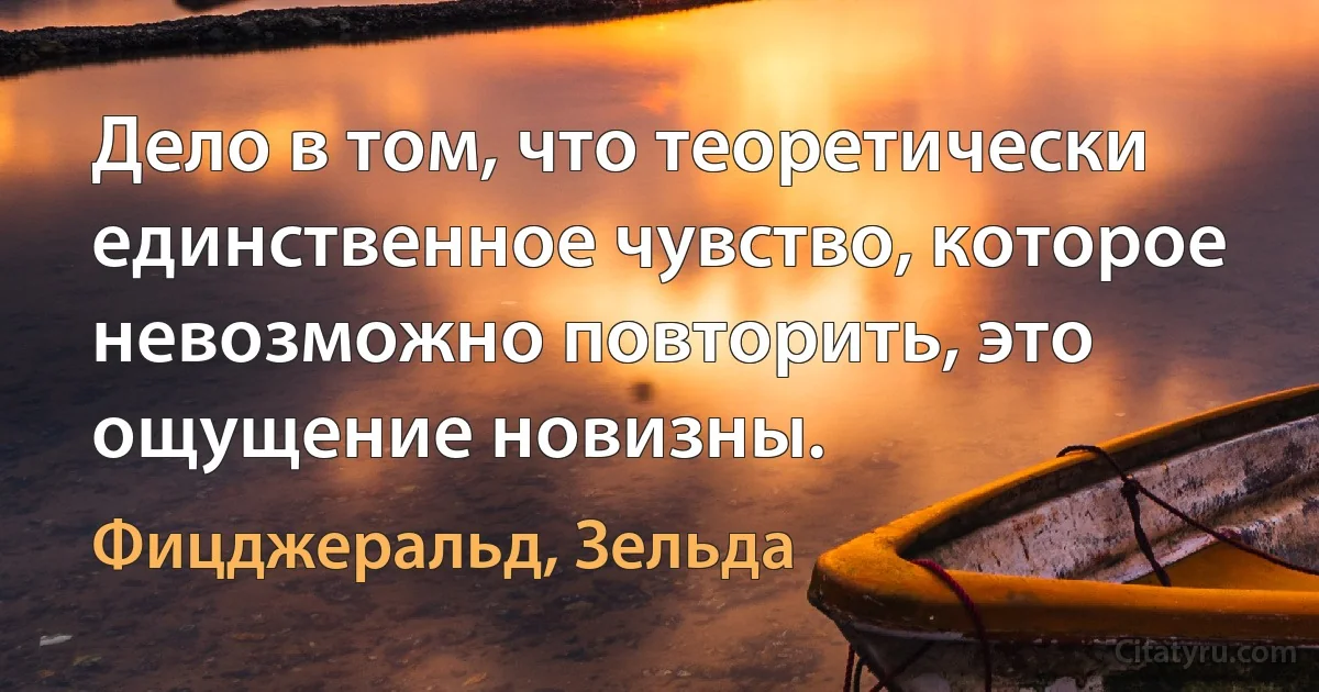 Дело в том, что теоретически единственное чувство, которое невозможно повторить, это ощущение новизны. (Фицджеральд, Зельда)