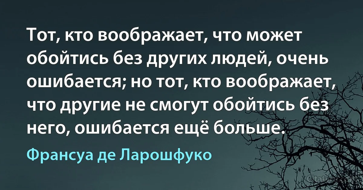 Тот, кто воображает, что может обойтись без других людей, очень ошибается; но тот, кто воображает, что другие не смогут обойтись без него, ошибается ещё больше. (Франсуа де Ларошфуко)