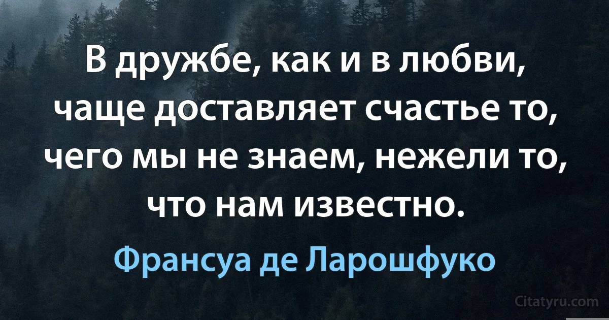 В дружбе, как и в любви, чаще доставляет счастье то, чего мы не знаем, нежели то, что нам известно. (Франсуа де Ларошфуко)