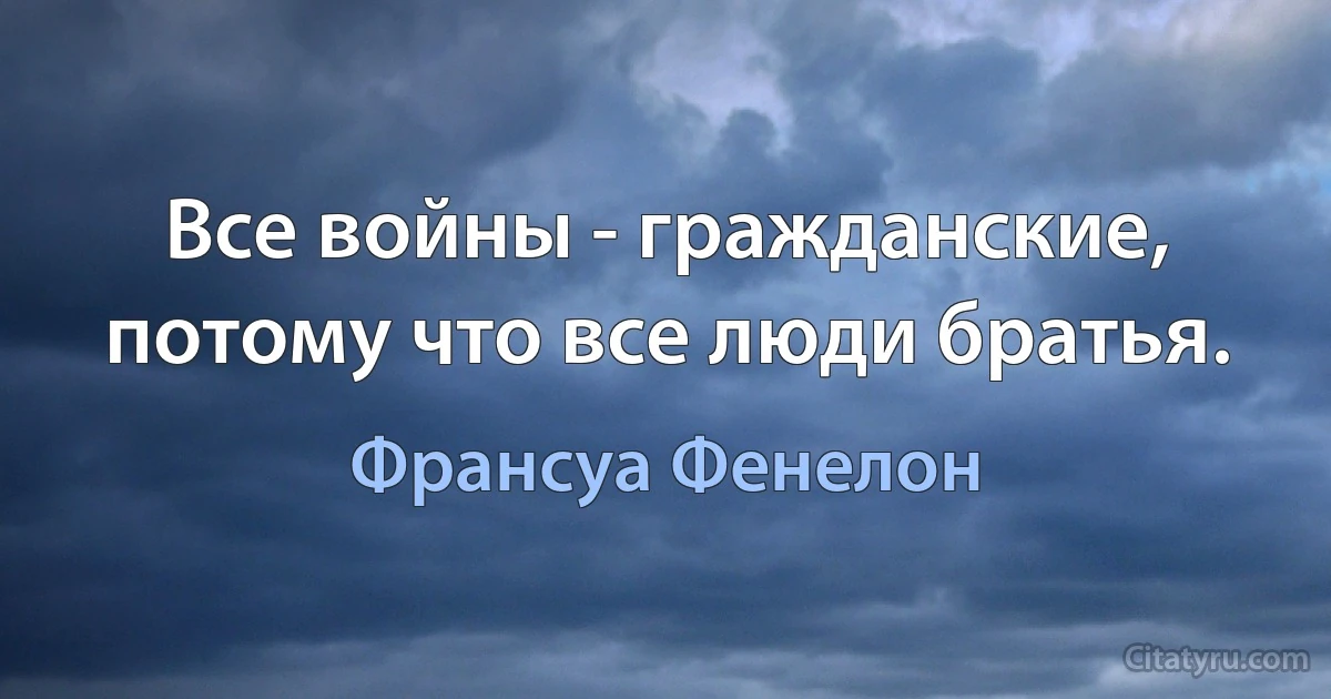 Все войны - гражданские, потому что все люди братья. (Франсуа Фенелон)