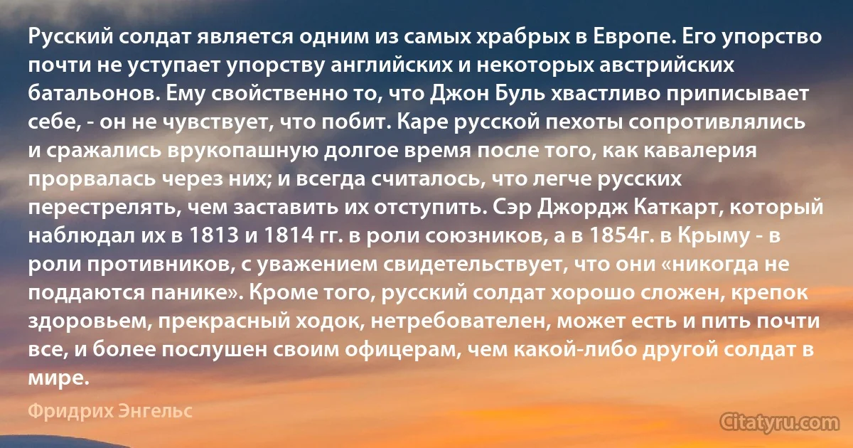 Русский солдат является одним из самых храбрых в Европе. Его упорство почти не уступает упорству английских и некоторых австрийских батальонов. Ему свойственно то, что Джон Буль хвастливо приписывает себе, - он не чувствует, что побит. Каре русской пехоты сопротивлялись и сражались врукопашную долгое время после того, как кавалерия прорвалась через них; и всегда считалось, что легче русских перестрелять, чем заставить их отступить. Сэр Джордж Каткарт, который наблюдал их в 1813 и 1814 гг. в роли союзников, а в 1854г. в Крыму - в роли противников, с уважением свидетельствует, что они «никогда не поддаются панике». Кроме того, русский солдат хорошо сложен, крепок здоровьем, прекрасный ходок, нетребователен, может есть и пить почти все, и более послушен своим офицерам, чем какой-либо другой солдат в мире. (Фридрих Энгельс)