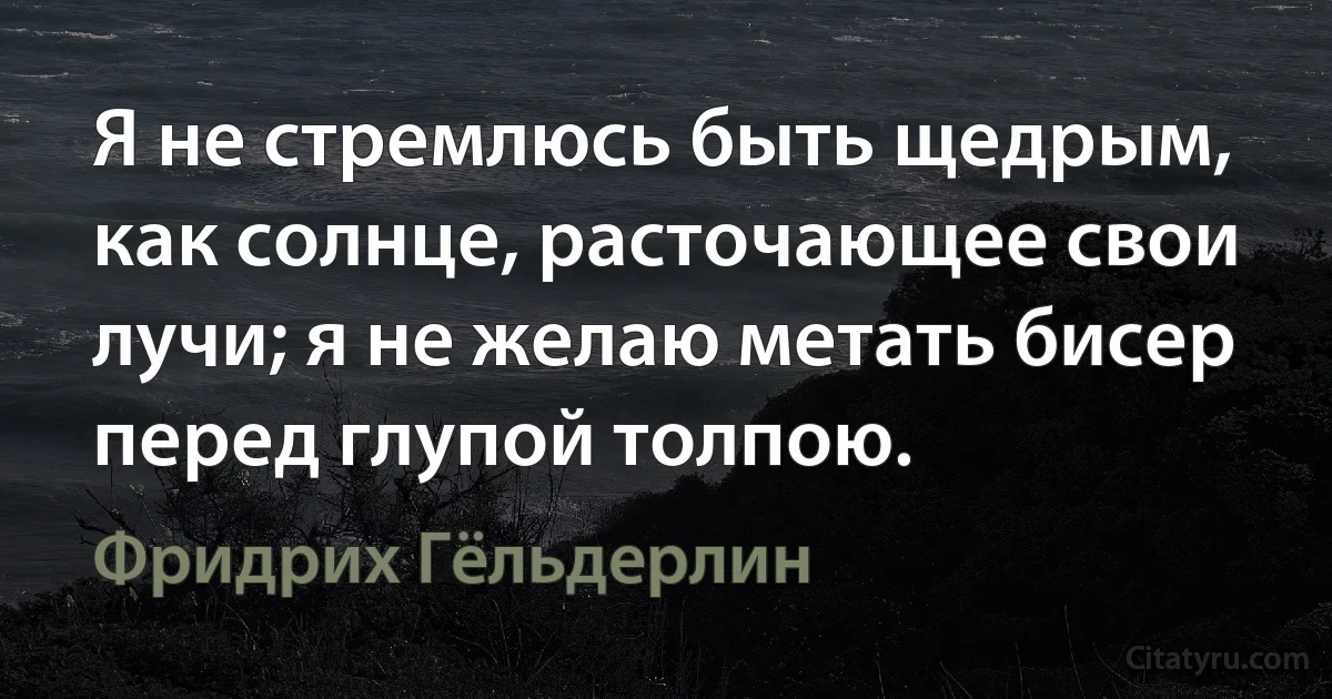 Я не стремлюсь быть щедрым, как солнце, расточающее свои лучи; я не желаю метать бисер перед глупой толпою. (Фридрих Гёльдерлин)