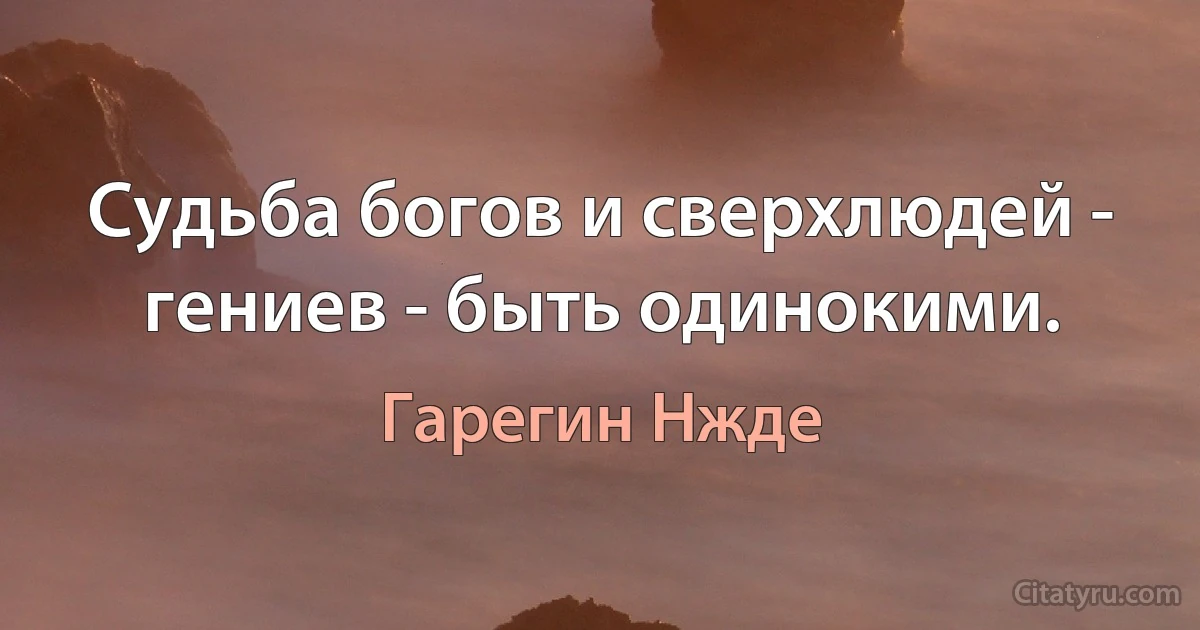 Судьба богов и сверхлюдей - гениев - быть одинокими. (Гарегин Нжде)