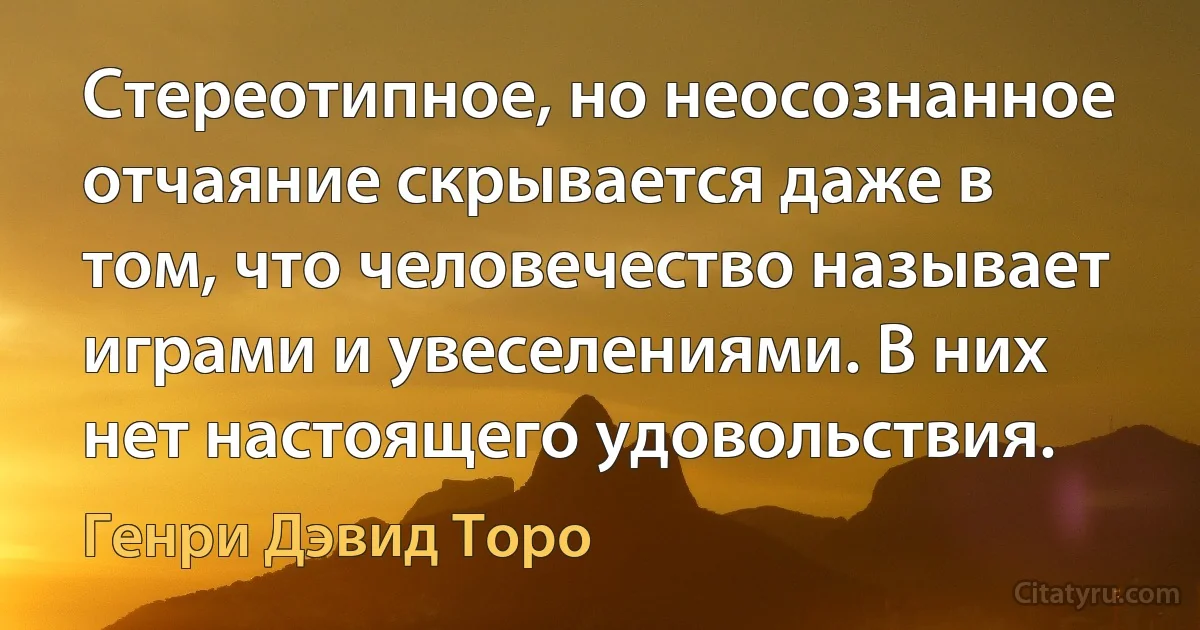 Стереотипное, но неосознанное отчаяние скрывается даже в том, что человечество называет играми и увеселениями. В них нет настоящего удовольствия. (Генри Дэвид Торо)