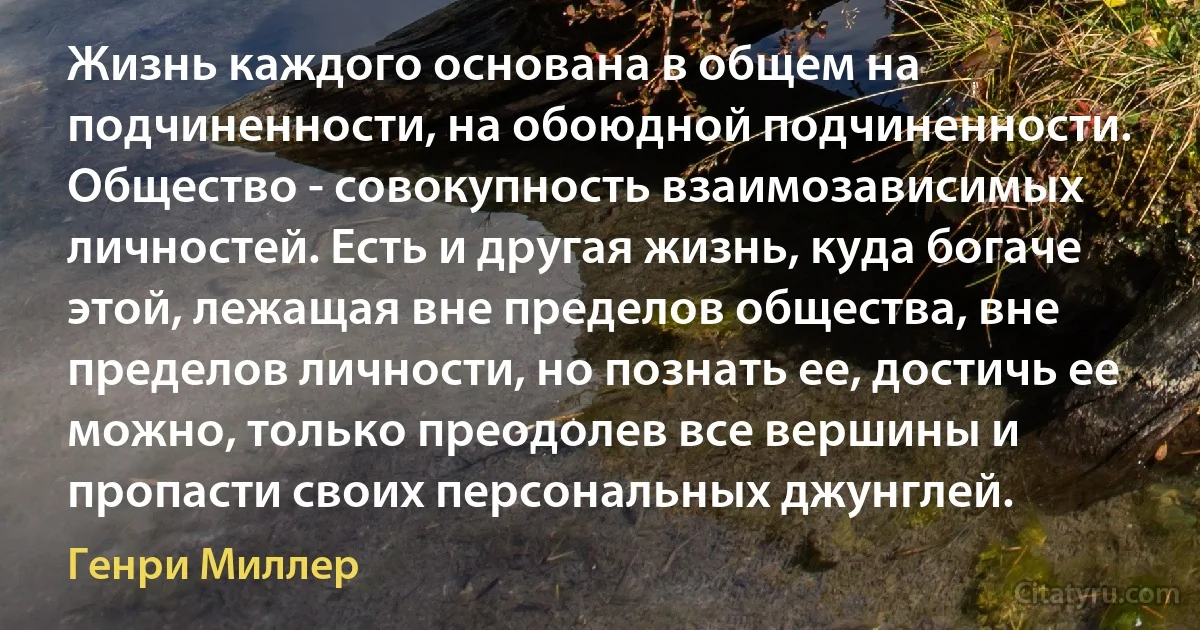 Жизнь каждого основана в общем на подчиненности, на обоюдной подчиненности. Общество - совокупность взаимозависимых личностей. Есть и другая жизнь, куда богаче этой, лежащая вне пределов общества, вне пределов личности, но познать ее, достичь ее можно, только преодолев все вершины и пропасти своих персональных джунглей. (Генри Миллер)