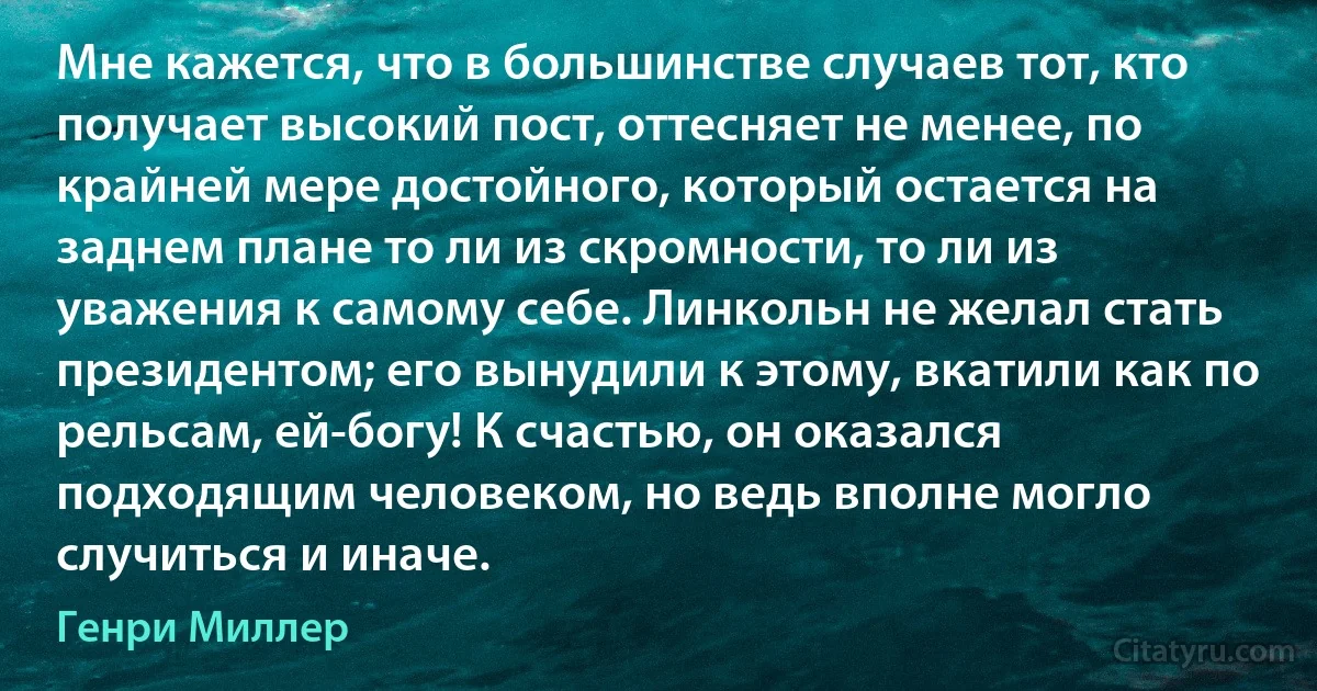 Мне кажется, что в большинстве случаев тот, кто получает высокий пост, оттесняет не менее, по крайней мере достойного, который остается на заднем плане то ли из скромности, то ли из уважения к самому себе. Линкольн не желал стать президентом; его вынудили к этому, вкатили как по рельсам, ей-богу! К счастью, он оказался подходящим человеком, но ведь вполне могло случиться и иначе. (Генри Миллер)