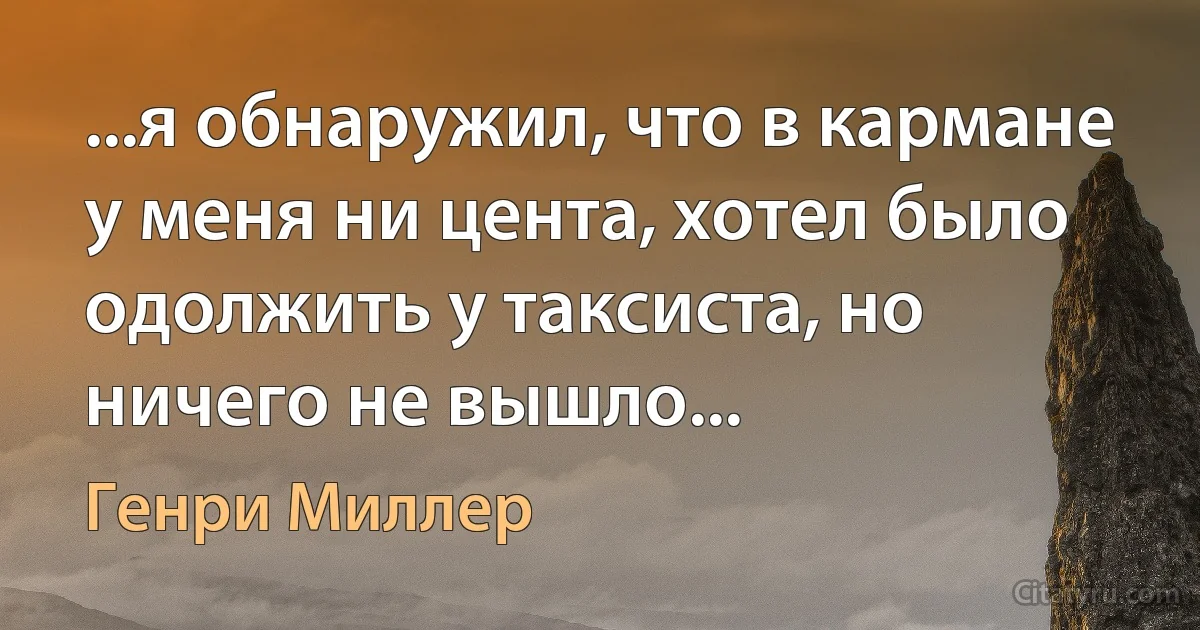 ...я обнаружил, что в кармане у меня ни цента, хотел было одолжить у таксиста, но ничего не вышло... (Генри Миллер)