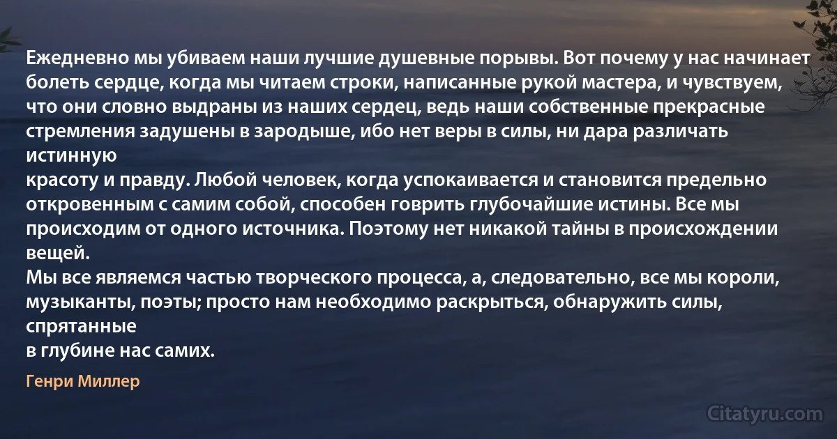 Ежедневно мы убиваем наши лучшие душевные порывы. Вот почему у нас начинает
болеть сердце, когда мы читаем строки, написанные рукой мастера, и чувствуем,
что они словно выдраны из наших сердец, ведь наши собственные прекрасные
стремления задушены в зародыше, ибо нет веры в силы, ни дара различать истинную
красоту и правду. Любой человек, когда успокаивается и становится предельно
откровенным с самим собой, способен говрить глубочайшие истины. Все мы происходим от одного источника. Поэтому нет никакой тайны в происхождении вещей.
Мы все являемся частью творческого процесса, а, следовательно, все мы короли,
музыканты, поэты; просто нам необходимо раскрыться, обнаружить силы, спрятанные
в глубине нас самих. (Генри Миллер)